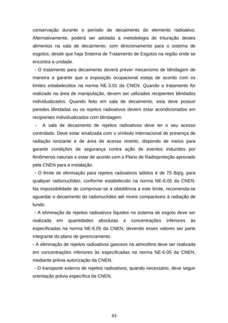 conservação durante o período de decaimento do elemento radioativo.
Alternativamente, poderá ser adotada a metodologia de trituração destes
alimentos na sala de decaimento, com direcionamento para o sistema de
esgotos, desde que haja Sistema de Tratamento de Esgotos na região onde se
encontra a unidade.
- O tratamento para decaimento deverá prever mecanismo de blindagem de
maneira a garantir que a exposição ocupacional esteja de acordo com os
limites estabelecidos na norma NE-3.01 da CNEN. Quando o tratamento for
realizado na área de manipulação, devem ser utilizados recipientes blindados
individualizados. Quando feito em sala de decaimento, esta deve possuir
paredes blindadas ou os rejeitos radioativos devem estar acondicionados em
recipientes individualizados com blindagem.
-

A sala de decaimento de rejeitos radioativos deve ter o seu acesso

controlado. Deve estar sinalizada com o símbolo internacional de presença de
radiação ionizante e de área de acesso restrito, dispondo de meios para
garantir condições de segurança contra ação de eventos induzidos por
fenômenos naturais e estar de acordo com o Plano de Radioproteção aprovado
pela CNEN para a instalação.
- O limite de eliminação para rejeitos radioativos sólidos é de 75 Bq/g, para
qualquer radionuclídeo, conforme estabelecido na norma NE-6.05 da CNEN.
Na impossibilidade de comprovar-se a obediência a este limite, recomenda-se
aguardar o decaimento do radionuclídeo até níveis comparáveis à radiação de
fundo.
- A eliminação de rejeitos radioativos líquidos no sistema de esgoto deve ser
realizada

em

quantidades

absolutas

e

concentrações

inferiores

às

especificadas na norma NE-6.05 da CNEN, devendo esses valores ser parte
integrante do plano de gerenciamento.
- A eliminação de rejeitos radioativos gasosos na atmosfera deve ser realizada
em concentrações inferiores às especificadas na norma NE-6.05 da CNEN,
mediante prévia autorização da CNEN.
- O transporte externo de rejeitos radioativos, quando necessário, deve seguir
orientação prévia específica da CNEN.

63

 