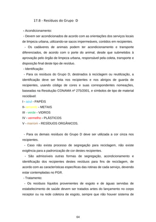 17.8 - Resíduos do Grupo D
- Acondicionamento:
- Devem ser acondicionados de acordo com as orientações dos serviços locais
de limpeza urbana, utilizando-se sacos impermeáveis, contidos em recipientes.
- Os cadáveres de animais podem ter acondicionamento e transporte
diferenciados, de acordo com o porte do animal, desde que submetidos à
aprovação pelo órgão de limpeza urbana, responsável pela coleta, transporte e
disposição final deste tipo de resíduo.
- Identificação:
- Para os resíduos do Grupo D, destinados à reciclagem ou reutilização, a
identificação deve ser feita nos recipientes e nos abrigos de guarda de
recipientes, usando código de cores e suas correspondentes nomeações,
baseadas na Resolução CONAMA nº 275/2001, e símbolos de tipo de material
reciclável:
I - azul - PAPÉIS
II- amarelo - METAIS
III - verde - VIDROS
IV - vermelho - PLÁSTICOS
V - marrom - RESÍDUOS ORGÂNICOS.
- Para os demais resíduos do Grupo D deve ser utilizada a cor cinza nos
recipientes.
- Caso não exista processo de segregação para reciclagem, não existe
exigência para a padronização de cor destes recipientes.
- São admissíveis outras formas de segregação, acondicionamento e
identificação dos recipientes destes resíduos para fins de reciclagem, de
acordo com as características específicas das rotinas de cada serviço, devendo
estar contempladas no PGR.
- Tratamento:
- Os resíduos líquidos provenientes de esgoto e de águas servidas de
estabelecimento de saúde devem ser tratados antes do lançamento no corpo
receptor ou na rede coletora de esgoto, sempre que não houver sistema de

64

 