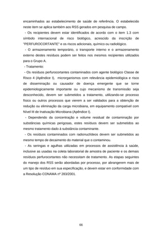 encaminhados ao estabelecimento de saúde de referência. O estabelecido
neste item se aplica também aos RSS gerados em pesquisa de campo.
- Os recipientes devem estar identificados de acordo com o item 1.3 com
símbolo

internacional

de

risco

biológico,

acrescido

da

inscrição

de

"PERFUROCORTANTE" e os riscos adicionais, químico ou radiológico.
- O armazenamento temporário, o transporte interno e o armazenamento
externo destes resíduos podem ser feitos nos mesmos recipientes utilizados
para o Grupo A.
- Tratamento:
- Os resíduos perfurocortantes contaminados com agente biológico Classe de
Risco 4 (Apêndice I), microrganismos com relevância epidemiológica e risco
de disseminação ou causador de doença emergente que se torne
epidemiologicamente importante ou cujo mecanismo de transmissão seja
desconhecido, devem ser submetidos a tratamento, utilizando-se processo
físico ou outros processos que vierem a ser validados para a obtenção de
redução ou eliminação da carga microbiana, em equipamento compatível com
Nível III de Inativação Microbiana (Apêndice I).
- Dependendo da concentração e volume residual de contaminação por
substâncias químicas perigosas, estes resíduos devem ser submetidos ao
mesmo tratamento dado à substância contaminante.
- Os resíduos contaminados com radionuclídeos devem ser submetidos ao
mesmo tempo de decaimento do material que o contaminou.
- As seringas e agulhas utilizadas em processos de assistência à saúde,
inclusive as usadas na coleta laboratorial de amostra de paciente e os demais
resíduos perfurocortantes não necessitam de tratamento. As etapas seguintes
do manejo dos RSS serão abordadas por processo, por abrangerem mais de
um tipo de resíduo em sua especificação, e devem estar em conformidade com
a Resolução CONAMA nº 283/2001.

66

 