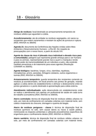 18 - Glossário

Abrigo de resíduos: local destinado ao armazenamento temporário de
resíduos sólidos que aguardam a coleta.
Acondicionamento: ato de embalar os resíduos segregados, em sacos ou
recipientes que evitem vazamentos e resistam às ações de punctura e ruptura.
(RDC ANVISA no 306/04)
Agenda 21: documento da Conferência das Nações Unidas sobre Meio
Ambiente e Desenvolvimento Humano - a Rio-92. Diz respeito às
preocupações com o nosso futuro, a partir do século XXI.
Agente de classe de risco 4 (elevado risco individual e elevado risco para
a comunidade): patógeno que representa grande ameaça para o ser humano
e para os animais, representando grande risco a quem o manipula e tendo
grande poder de transmissibilidade de um indivíduo a outro, não existindo
medidas preventivas e de tratamento para esses agentes (Resolução
CONAMA no 358/05).
Agente biológico: bactérias, fungos, vírus, clamídias, riquétsias,
microplasmas, príons, parasitas, linhagens celulares, outros organismos e
toxinas (RDC ANVISA no 306/04).
Armazenamento temporário: guarda temporária dos recipientes contendo os
resíduos já acondicionados, em local próximo aos pontos de geração, visando
agilizar a coleta dentro do estabelecimento e otimizar o deslocamento entre os
pontos geradores e o ponto destinado à apresentação para coleta externa.
Atendimento individualizado: ação desenvolvida em estabelecimento onde
se realiza o atendimento com apenas um profissional de saúde em cada turno
de trabalho (consultório) (RDC ANVISA no 306/04).
Aterro controlado: técnica de disposição final de resíduos sólidos urbanos no
solo, por meio de confinamento em camadas cobertas com material inerte, sem
coleta e tratamento do chorume, drenagem e queima do biogás.
Aterro de resíduos perigosos - classe I: técnica de disposição final de
resíduos químicos no solo, sem causar danos ou riscos à saúde pública,
minimizando os impactos ambientais e utilizando procedimentos específicos de
engenharia para o confinamento destes (RDC ANVISA no 306/04).
Aterro sanitário: técnica de disposição final de resíduos sólidos urbanos no
solo, por meio de confinamento em camadas cobertas com material inerte,

67

 