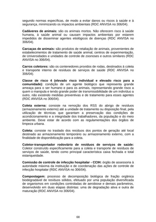 segundo normas específicas, de modo a evitar danos ou riscos à saúde e à
segurança, minimizando os impactos ambientais (RDC ANVISA no 306/04).
Cadáveres de animais: são os animais mortos. Não oferecem risco à saúde
humana, à saúde animal ou causam impactos ambientais por estarem
impedidos de disseminar agentes etiológicos de doenças (RDC ANVISA no
306/04).
Carcaças de animais: são produtos de retaliação de animais, provenientes de
estabelecimentos de tratamento de saúde animal, centros de experimentação,
de Universidades e unidades de controle de zoonoses e outros similares (RDC
ANVISA no 306/04).
Carros coletores: são os contenedores providos de rodas, destinados à coleta
e transporte interno de resíduos de serviços de saúde (RDC ANVISA no
306/04).
Classe de risco 4 (elevado risco individual e elevado risco para a
comunidade): condição de um agente biológico que representa grande
ameaça para o ser humano e para os animais, representando grande risco a
quem o manipula e tendo grande poder de transmissibilidade de um indivíduo a
outro, não existindo medidas preventivas e de tratamento para esses agentes
(RDC ANVISA no 306/04).
Coleta externa: consiste na remoção dos RSS do abrigo de resíduos
(armazenamento externo) até a unidade de tratamento ou disposição final, pela
utilização de técnicas que garantam a preservação das condições de
acondicionamento e a integridade dos trabalhadores, da população e do meio
ambiente. Deve estar de acordo com as regulamentações dos órgãos de
limpeza urbana.
Coleta: consiste no traslado dos resíduos dos pontos de geração até local
destinado ao armazenamento temporário ou armazenamento externo, com a
finalidade de disponibilização para a coleta.
Coletor-transportador rodoviário de resíduos de serviços de saúde:
Coletor construído especificamente para a coleta e transporte de resíduos de
serviços de saúde, tendo como principal característica caixa fechada e total
estanqueidade.
Comissão de controle de infecção hospitalar - CCIH: órgão de assessoria à
autoridade máxima da instituição e de coordenação das ações de controle de
infecção hospitalar (RDC ANVISA no 306/04).
Compostagem: processo de decomposição biológica de fração orgânica
biodegradável de resíduos sólidos, efetuado por uma população diversificada
de organismos em condições controladas de aerobiose e demais parâmetros,
desenvolvido em duas etapas distintas: uma de degradação ativa e outra de
maturação (RDC ANVISA no 306/04).

68

 