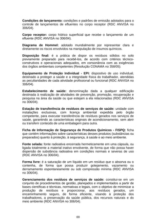 Condições de lançamento: condições e padrões de emissão adotados para o
controle de lançamentos de efluentes no corpo receptor (RDC ANVISA no
306/04).
Corpo receptor: corpo hídrico superficial que recebe o lançamento de um
efluente (RDC ANVISA no 306/04).
Diagrama de Hommel: adotado mundialmente por representar clara e
diretamente os riscos envolvidos na manipulação de insumos químicos.
Disposição final: é a prática de dispor os resíduos sólidos no solo
previamente preparado para recebê-los, de acordo com critérios técnicoconstrutivos e operacionais adequados, em consonância com as exigências
dos órgãos ambientais competentes (Resolução CONAMA no 358/05).
Equipamento de Proteção Individual - EPI: dispositivo de uso individual,
destinado a proteger a saúde e a integridade física do trabalhador, atendidas
as peculiaridades de cada atividade profissional ou funcional (RDC ANVISA no
306/04).
Estabelecimento de saúde: denominação dada a qualquer edificação
destinada à realização de atividades de prevenção, promoção, recuperação e
pesquisa na área da saúde ou que estejam a ela relacionadas (RDC ANVISA
no 306/04).
Estação de transferência de resíduos de serviços de saúde: unidade com
instalações exclusivas, com licença ambiental expedida pelo órgão
competente, para executar transferência de resíduos gerados nos serviços de
saúde, garantindo as características originais de acondicionamento, sem abrir
ou transferir conteúdo de uma embalagem para outra.
Ficha de Informação de Segurança de Produtos Químicos - FISPQ: ficha
que contém informações sobre características desses produtos (substâncias ou
preparados) quanto à proteção, à segurança, à saúde e ao meio ambiente.
Fonte selada: fonte radioativa encerrada hermeticamente em uma cápsula, ou
ligada totalmente a material inativo envolvente, de forma que não possa haver
dispersão de substância radioativa em condições normais e severas de uso
(RDC ANVISA no 306/04).
Forma livre: é a saturação de um líquido em um resíduo que o absorva ou o
contenha, de forma que possa produzir gotejamento, vazamento ou
derramamento espontaneamente ou sob compressão mínima (RDC ANVISA
no 306/04).
Gerenciamento dos resíduos de serviços de saúde: constitui-se em um
conjunto de procedimentos de gestão, planejados e implementados a partir de
bases científicas e técnicas, normativas e legais, com o objetivo de minimizar a
produção de resíduos e proporcionar, aos resíduos gerados, um
encaminhamento seguro, de forma eficiente, visando à proteção dos
trabalhadores, a preservação da saúde pública, dos recursos naturais e do
meio ambiente (RDC ANVISA no 306/04).

69

 