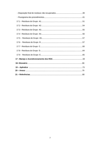 - Disposição final de resíduos não recuperados...................................................39
- Fluxograma dos procedimentos.........................................................................41
17.1 - Resíduos do Grupo A1...............................................................................51
17.2 - Resíduos do Grupo A2...............................................................................54
17.3 - Resíduos do Grupo A3...............................................................................55
17.4 - Resíduos do Grupo A4...............................................................................56
17.5 - Resíduos do Grupo A5..............................................................................57
17.6 - Resíduos do Grupo B ...............................................................................57
17.7 - Resíduos do Grupo C.................................................................................60
17.8 - Resíduos do Grupo D.................................................................................64
17.9 - Resíduos do Grupo E................................................................................65
17 - Manejo e Acondicionamento dos RSS...........................................................50
18- Glossário...........................................................................................................66
19 – Apêndice ........................................................................................................73
20 – Anexo ..............................................................................................................79
21 – Referências......................................................................................................80

7

 