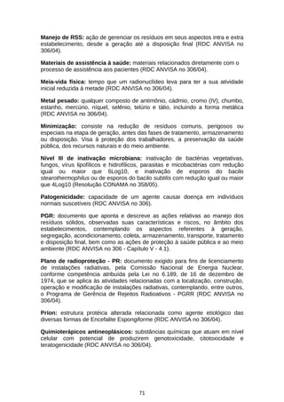 Manejo de RSS: ação de gerenciar os resíduos em seus aspectos intra e extra
estabelecimento, desde a geração até a disposição final (RDC ANVISA no
306/04).
Materiais de assistência à saúde: materiais relacionados diretamente com o
processo de assistência aos pacientes (RDC ANVISA no 306/04).
Meia-vida física: tempo que um radionuclídeo leva para ter a sua atividade
inicial reduzida à metade (RDC ANVISA no 306/04).
Metal pesado: qualquer composto de antimônio, cádmio, cromo (IV), chumbo,
estanho, mercúrio, níquel, selênio, telúrio e tálio, incluindo a forma metálica
(RDC ANVISA no 306/04).
Minimização: consiste na redução de resíduos comuns, perigosos ou
especiais na etapa de geração, antes das fases de tratamento, armazenamento
ou disposição. Visa à proteção dos trabalhadores, a preservação da saúde
pública, dos recursos naturais e do meio ambiente.
Nível III de inativação microbiana: inativação de bactérias vegetativas,
fungos, vírus lipofílicos e hidrofílicos, parasitas e micobactérias com redução
igual ou maior que 6Log10, e inativação de esporos do bacilo
stearothermophilus ou de esporos do bacilo subtilis com redução igual ou maior
que 4Log10 (Resolução CONAMA no 358/05).
Patogenicidade: capacidade de um agente causar doença em indivíduos
normais suscetíveis (RDC ANVISA no 306).
PGR: documento que aponta e descreve as ações relativas ao manejo dos
resíduos sólidos, observadas suas características e riscos, no âmbito dos
estabelecimentos, contemplando os aspectos referentes à geração,
segregação, acondicionamento, coleta, armazenamento, transporte, tratamento
e disposição final, bem como as ações de proteção à saúde pública e ao meio
ambiente (RDC ANVISA no 306 - Capítulo V - 4.1).
Plano de radioproteção - PR: documento exigido para fins de licenciamento
de instalações radiativas, pela Comissão Nacional de Energia Nuclear,
conforme competência atribuída pela Lei no 6.189, de 16 de dezembro de
1974, que se aplica às atividades relacionadas com a localização, construção,
operação e modificação de instalações radiativas, contemplando, entre outros,
o Programa de Gerência de Rejeitos Radioativos - PGRR (RDC ANVISA no
306/04).
Príon: estrutura protéica alterada relacionada como agente etiológico das
diversas formas de Encefalite Espongiforme (RDC ANVISA no 306/04).
Quimioterápicos antineoplásicos: substâncias químicas que atuam em nível
celular com potencial de produzirem genotoxicidade, citotoxicidade e
teratogenicidade (RDC ANVISA no 306/04).

71

 