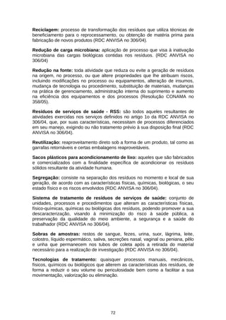 Reciclagem: processo de transformação dos resíduos que utiliza técnicas de
beneficiamento para o reprocessamento, ou obtenção de matéria prima para
fabricação de novos produtos (RDC ANVISA no 306/04).
Redução de carga microbiana: aplicação de processo que visa à inativação
microbiana das cargas biológicas contidas nos resíduos. (RDC ANVISA no
306/04)
Redução na fonte: toda atividade que reduza ou evite a geração de resíduos
na origem, no processo, ou que altere propriedades que lhe atribuam riscos,
incluindo modificações no processo ou equipamentos, alteração de insumos,
mudança de tecnologia ou procedimento, substituição de materiais, mudanças
na prática de gerenciamento, administração interna do suprimento e aumento
na eficiência dos equipamentos e dos processos (Resolução CONAMA no
358/05).
Resíduos de serviços de saúde - RSS: são todos aqueles resultantes de
atividades exercidas nos serviços definidos no artigo 1o da RDC ANVISA no
306/04, que, por suas características, necessitam de processos diferenciados
em seu manejo, exigindo ou não tratamento prévio à sua disposição final (RDC
ANVISA no 306/04).
Reutilização: reaproveitamento direto sob a forma de um produto, tal como as
garrafas retornáveis e certas embalagens reaproveitáveis.
Sacos plásticos para acondicionamento de lixo: aqueles que são fabricados
e comercializados com a finalidade específica de acondicionar os resíduos
sólidos resultante da atividade humana.
Segregação: consiste na separação dos resíduos no momento e local de sua
geração, de acordo com as características físicas, químicas, biológicas, o seu
estado físico e os riscos envolvidos (RDC ANVISA no 306/04).
Sistema de tratamento de resíduos de serviços de saúde: conjunto de
unidades, processos e procedimentos que alteram as características físicas,
físico-químicas, químicas ou biológicas dos resíduos, podendo promover a sua
descaracterização, visando à minimização do risco à saúde pública, a
preservação da qualidade do meio ambiente, a segurança e a saúde do
trabalhador (RDC ANVISA no 306/04).
Sobras de amostras: restos de sangue, fezes, urina, suor, lágrima, leite,
colostro, líquido espermático, saliva, secreções nasal, vaginal ou peniana, pêlo
e unha que permanecem nos tubos de coleta após a retirada do material
necessário para a realização de investigação (RDC ANVISA no 306/04).
Tecnologias de tratamento: quaisquer processos manuais, mecânicos,
físicos, químicos ou biológicos que alterem as características dos resíduos, de
forma a reduzir o seu volume ou periculosidade bem como a facilitar a sua
movimentação, valorização ou eliminação.

72

 