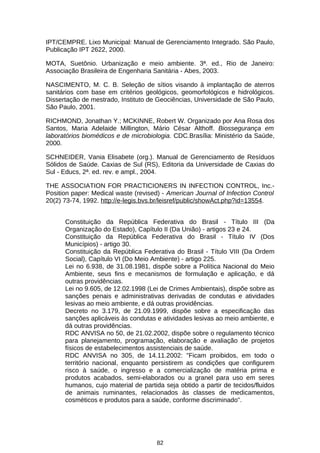 IPT/CEMPRE. Lixo Municipal: Manual de Gerenciamento Integrado. São Paulo,
Publicação IPT 2622, 2000.
MOTA, Suetônio. Urbanização e meio ambiente. 3ª. ed., Rio de Janeiro:
Associação Brasileira de Engenharia Sanitária - Abes, 2003.
NASCIMENTO, M. C. B. Seleção de sítios visando à implantação de aterros
sanitários com base em critérios geológicos, geomorfológicos e hidrológicos.
Dissertação de mestrado, Instituto de Geociências, Universidade de São Paulo,
São Paulo, 2001.
RICHMOND, Jonathan Y.; MCKINNE, Robert W. Organizado por Ana Rosa dos
Santos, Maria Adelaide Millington, Mário César Althoff. Biossegurança em
laboratórios biomédicos e de microbiologia. CDC.Brasília: Ministério da Saúde,
2000.
SCHNEIDER, Vania Elisabete (org.). Manual de Gerenciamento de Resíduos
Sólidos de Saúde. Caxias de Sul (RS), Editoria da Universidade de Caxias do
Sul - Educs, 2ª. ed. rev. e ampl., 2004.
THE ASSOCIATION FOR PRACTICIONERS IN INFECTION CONTROL, Inc.Position paper: Medical waste (revised) - American Journal of Infection Control
20(2) 73-74, 1992. http://e-legis.bvs.br/leisref/public/showAct.php?id=13554.
Constituição da República Federativa do Brasil - Título III (Da
Organização do Estado), Capítulo II (Da União) - artigos 23 e 24.
Constituição da República Federativa do Brasil - Título IV (Dos
Municípios) - artigo 30.
Constituição da República Federativa do Brasil - Título VIII (Da Ordem
Social), Capítulo VI (Do Meio Ambiente) - artigo 225.
Lei no 6.938, de 31.08.1981, dispõe sobre a Política Nacional do Meio
Ambiente, seus fins e mecanismos de formulação e aplicação, e dá
outras providências.
Lei no 9.605, de 12.02.1998 (Lei de Crimes Ambientais), dispõe sobre as
sanções penais e administrativas derivadas de condutas e atividades
lesivas ao meio ambiente, e dá outras providências.
Decreto no 3.179, de 21.09.1999, dispõe sobre a especificação das
sanções aplicáveis às condutas e atividades lesivas ao meio ambiente, e
dá outras providências.
RDC ANVISA no 50, de 21.02.2002, dispõe sobre o regulamento técnico
para planejamento, programação, elaboração e avaliação de projetos
físicos de estabelecimentos assistenciais de saúde.
RDC ANVISA no 305, de 14.11.2002: "Ficam proibidos, em todo o
território nacional, enquanto persistirem as condições que configurem
risco à saúde, o ingresso e a comercialização de matéria prima e
produtos acabados, semi-elaborados ou a granel para uso em seres
humanos, cujo material de partida seja obtido a partir de tecidos/fluidos
de animais ruminantes, relacionados às classes de medicamentos,
cosméticos e produtos para a saúde, conforme discriminado".

82

 