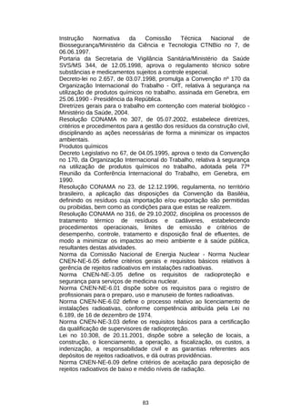 Instrução
Normativa
da
Comissão
Técnica
Nacional
de
Biossegurança/Ministério da Ciência e Tecnologia CTNBio no 7, de
06.06.1997.
Portaria da Secretaria de Vigilância Sanitária/Ministério da Saúde
SVS/MS 344, de 12.05.1998, aprova o regulamento técnico sobre
substâncias e medicamentos sujeitos a controle especial.
Decreto-lei no 2.657, de 03.07.1998, promulga a Convenção nº 170 da
Organização Internacional do Trabalho - OIT, relativa à segurança na
utilização de produtos químicos no trabalho, assinada em Genebra, em
25.06.1990 - Presidência da República.
Diretrizes gerais para o trabalho em contenção com material biológico Ministério da Saúde, 2004.
Resolução CONAMA no 307, de 05.07.2002, estabelece diretrizes,
critérios e procedimentos para a gestão dos resíduos da construção civil,
disciplinando as ações necessárias de forma a minimizar os impactos
ambientais.
Produtos químicos
Decreto Legislativo no 67, de 04.05.1995, aprova o texto da Convenção
no 170, da Organização Internacional do Trabalho, relativa à segurança
na utilização de produtos químicos no trabalho, adotada pela 77ª
Reunião da Conferência Internacional do Trabalho, em Genebra, em
1990.
Resolução CONAMA no 23, de 12.12.1996, regulamenta, no território
brasileiro, a aplicação das disposições da Convenção da Basiléia,
definindo os resíduos cuja importação e/ou exportação são permitidas
ou proibidas, bem como as condições para que estas se realizem.
Resolução CONAMA no 316, de 29.10.2002, disciplina os processos de
tratamento térmico de resíduos e cadáveres, estabelecendo
procedimentos operacionais, limites de emissão e critérios de
desempenho, controle, tratamento e disposição final de efluentes, de
modo a minimizar os impactos ao meio ambiente e à saúde pública,
resultantes destas atividades.
Norma da Comissão Nacional de Energia Nuclear - Norma Nuclear
CNEN-NE-6.05 define critérios gerais e requisitos básicos relativos à
gerência de rejeitos radioativos em instalações radioativas.
Norma CNEN-NE-3.05 define os requisitos de radioproteção e
segurança para serviços de medicina nuclear.
Norma CNEN-NE-6.01 dispõe sobre os requisitos para o registro de
profissionais para o preparo, uso e manuseio de fontes radioativas.
Norma CNEN-NE-6.02 define o processo relativo ao licenciamento de
instalações radioativas, conforme competência atribuída pela Lei no
6.189, de 16 de dezembro de 1974.
Norma CNEN-NE-3.03 define os requisitos básicos para a certificação
da qualificação de supervisores de radioproteção.
Lei no 10.308, de 20.11.2001, dispõe sobre a seleção de locais, a
construção, o licenciamento, a operação, a fiscalização, os custos, a
indenização, a responsabilidade civil e as garantias referentes aos
depósitos de rejeitos radioativos, e dá outras providências.
Norma CNEN-NE-6.09 define critérios de aceitação para deposição de
rejeitos radioativos de baixo e médio níveis de radiação.

83

 