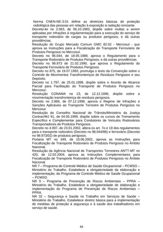 Norma CNEN-NE-3.01 define as diretrizes básicas de proteção
radiológica das pessoas em relação à exposição à radiação ionizante.
Decreto-lei no 2.063, de 06.10.1983, dispõe sobre multas a serem
aplicadas por infrações à regulamentação para a execução do serviço de
transporte rodoviário de cargas ou produtos perigosos, e dá outras
providências.
Resolução do Grupo Mercado Comum GMC 82.02 - Mercosul - que
aprova as Instruções para a Fiscalização do Transporte Ferroviário de
Produtos Perigosos no Mercosul.
Decreto no 96.044, de 18.05.1988, aprova o Regulamento para o
Transporte Rodoviário de Produtos Perigosos, e dá outras providências.
Decreto no 98.973 de 21.02.1990, que aprova o Regulamento do
Transporte Ferroviário de Produtos Perigosos.
Decreto no 875, de 19.07.1993, promulga o texto da Convenção sobre o
Controle de Movimentos Transfronteiriços de Resíduos Perigosos e seu
Depósito.
Decreto no 1.797, de 25.01.1996, dispõe sobre o Acordo de Alcance
Parcial para Facilitação do Transporte de Produtos Perigosos no
Mercosul.
Resolução CONAMA no 23, de 12.12.1996, dispõe sobre a
movimentação transfronteiriça de resíduos perigosos.
Decreto no 2.866, de 07.12.1998, aprova o Regime de Infrações e
Sanções Aplicáveis ao Transporte Terrestre de Produtos Perigosos no
Mercosul.
Resolução do Conselho Nacional de Trânsito/Ministério da Justiça
Contran/MJ 91, de 04.05.1999, dispõe sobre os cursos de Treinamento
Específico e Complementar para Condutores de Veículos Rodoviários
Transportadores de Produtos Perigosos.
Decreto no 4.097, de 23.01.2002, altera os art. 7o e 19 dos regulamentos
para o transporte rodoviário (Decreto no 96.044/88) e ferroviário (Decreto
no 98.973/02) de produtos perigosos.
Portaria MT no 349, de 10.06.2002, aprova as Instruções para
Fiscalização de Transporte Rodoviário de Produtos Perigosos no Âmbito
Nacional.
Resolução da Agência Nacional de Transportes Terrestres ANTT-MT no
420, de 12.02.2004, aprova as Instruções Complementares para
Fiscalização de Transporte Rodoviário de Produtos Perigosos no Âmbito
Nacional.
NR 7 – Programa de Controle Médico de Saúde Ocupacional – PCMSO –
Ministério do Trabalho. Estabelece a obrigatoriedade da elaboração e
implementação, do Programa de Controle Médico de Saúde Ocupacional
– PCMSO.
NR 9 – Programa de Prevenção de Riscos Ambientais – PPRA –
Ministério do Trabalho. Estabelece a obrigatoriedade de elaboração e
implementação do Programa de Prevenção de Riscos Ambientais –
PPRA.
NR 32 – Segurança e Saúde no Trabalho em Serviços de Saúde –
Ministério do Trabalho. Estabelece diretriz básica para a implementação
de medidas de proteção à segurança e à saúde dos trabalhadores em
serviço de saúde.

84

 