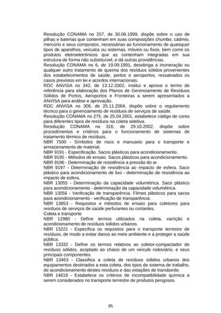 Resolução CONAMA no 257, de 30.06.1999, dispõe sobre o uso de
pilhas e baterias que contenham em suas composições chumbo, cádmio,
mercúrio e seus compostos, necessárias ao funcionamento de quaisquer
tipos de aparelhos, veículos ou sistemas, móveis ou fixos, bem como os
produtos eletroeletrônicos que as contenham integradas em sua
estrutura de forma não substituível, e dá outras providências.
Resolução CONAMA no 6, de 19.09.1991, desobriga a incineração ou
qualquer outro tratamento de queima dos resíduos sólidos provenientes
dos estabelecimentos de saúde, portos e aeroportos, ressalvados os
casos previstos em lei e acordos internacionais.
RDC ANVISA no 342, de 13.12.2002, institui e aprova o termo de
referência para elaboração dos Planos de Gerenciamento de Resíduos
Sólidos de Portos, Aeroportos e Fronteiras a serem apresentados a
ANVISA para análise e aprovação.
RDC ANVISA no 306, de 25.11.2004, dispõe sobre o regulamento
técnico para o gerenciamento de resíduos de serviços de saúde.
Resolução CONAMA no 275, de 25.04.2001, estabelece código de cores
para diferentes tipos de resíduos na coleta seletiva.
Resolução CONAMA no 316, de 29.10.2002, dispõe sobre
procedimentos e critérios para o funcionamento de sistemas de
tratamento térmico de resíduos.
NBR 7500 - Símbolos de risco e manuseio para o transporte e
armazenamento de material.
NBR 9191 - Especificação. Sacos plásticos para acondicionamento.
NBR 9195 - Métodos de ensaio. Sacos plásticos para acondicionamento.
NBR 9196 - Determinação de resistência a pressão do ar.
NBR 9197 - Determinação de resistência ao impacto de esfera. Saco
plástico para acondicionamento de lixo - determinação de resistência ao
impacto de esfera.
NBR 13055 - Determinação da capacidade volumétrica. Saco plástico
para acondicionamento - determinação da capacidade volumétrica.
NBR 13056 - Verificação de transparência. Filmes plásticos para sacos
para acondicionamento - verificação de transparência.
NBR 13853 - Requisitos e métodos de ensaio para coletores para
resíduos de serviços de saúde perfurantes ou cortantes.
Coleta e transporte
NBR 12980 - Define termos utilizados na coleta, varrição e
acondicionamento de resíduos sólidos urbanos.
NBR 13221 - Especifica os requisitos para o transporte terrestre de
resíduos, de modo a evitar danos ao meio ambiente e a proteger a saúde
pública.
NBR 13332 - Define os termos relativos ao coletor-compactador de
resíduos sólidos, acoplado ao chassi de um veículo rodoviário, e seus
principais componentes.
NBR 13463 - Classifica a coleta de resíduos sólidos urbanos dos
equipamentos destinados a esta coleta, dos tipos de sistema de trabalho,
do acondicionamento destes resíduos e das estações de transbordo.
NBR 14619 - Estabelece os critérios de incompatibilidade química a
serem considerados no transporte terrestre de produtos perigosos.

85

 