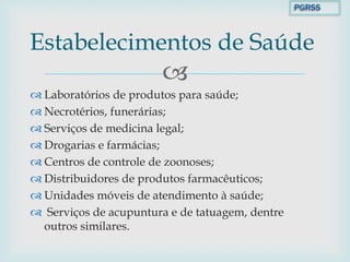 
 Laboratórios de produtos para saúde;
 Necrotérios, funerárias;
 Serviços de medicina legal;
 Drogarias e farmácias;
 Centros de controle de zoonoses;
 Distribuidores de produtos farmacêuticos;
 Unidades móveis de atendimento à saúde;
 Serviços de acupuntura e de tatuagem, dentre
outros similares.
Estabelecimentos de Saúde
PGRSS
 