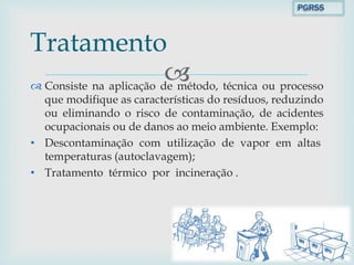  Consiste na aplicação de método, técnica ou processo
que modifique as características do resíduos, reduzindo
ou eliminando o risco de contaminação, de acidentes
ocupacionais ou de danos ao meio ambiente. Exemplo:
• Descontaminação com utilização de vapor em altas
temperaturas (autoclavagem);
• Tratamento térmico por incineração .
Tratamento
PGRSS
 