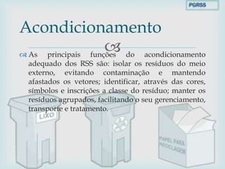  As principais funções do acondicionamento
adequado dos RSS são: isolar os resíduos do meio
externo, evitando contaminação e mantendo
afastados os vetores; identificar, através das cores,
símbolos e inscrições a classe do resíduo; manter os
resíduos agrupados, facilitando o seu gerenciamento,
transporte e tratamento.
Acondicionamento
PGRSS
 