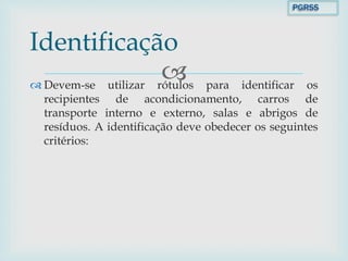  Devem-se utilizar rótulos para identificar os
recipientes de acondicionamento, carros de
transporte interno e externo, salas e abrigos de
resíduos. A identificação deve obedecer os seguintes
critérios:
Identificação
PGRSS
 