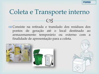 
 Consiste na retirada e translado dos resíduos dos
pontos de geração até o local destinado ao
armazenamento temporário ou externo com a
finalidade de apresentação para a coleta.
Coleta e Transporte interno
PGRSS
 