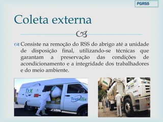 
 Consiste na remoção do RSS do abrigo até a unidade
de disposição final, utilizando-se técnicas que
garantam a preservação das condições de
acondicionamento e a integridade dos trabalhadores
e do meio ambiente.
Coleta externa
PGRSS
 