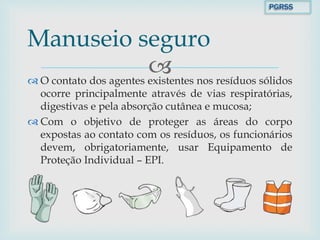  O contato dos agentes existentes nos resíduos sólidos
ocorre principalmente através de vias respiratórias,
digestivas e pela absorção cutânea e mucosa;
 Com o objetivo de proteger as áreas do corpo
expostas ao contato com os resíduos, os funcionários
devem, obrigatoriamente, usar Equipamento de
Proteção Individual – EPI.
Manuseio seguro
PGRSS
 