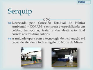  Licenciada pelo Conselho Estadual de Política
Ambiental – COPAM, a empresa é especializada em
coletar, transportar, tratar e dar destinação final
correta aos resíduos sólidos.
 A unidade opera com a tecnologia de incineração e é
capaz de atender a toda a região do Norte de Minas.
Serquip
PGRSS
 