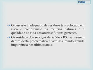  O descarte inadequado de resíduos tem colocado em
risco e compromete os recursos naturais e a
qualidade de vida das atuais e futuras gerações.
 Os resíduos dos serviços de saúde - RSS se inserem
dentro desta problemática e vêm assumindo grande
importância nos últimos anos.
PGRSS
 