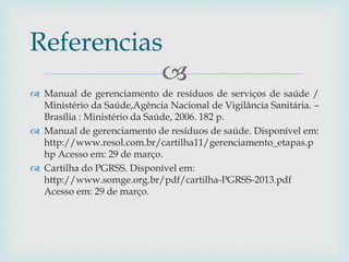 
 Manual de gerenciamento de resíduos de serviços de saúde /
Ministério da Saúde,Agência Nacional de Vigilância Sanitária. –
Brasília : Ministério da Saúde, 2006. 182 p.
 Manual de gerenciamento de resíduos de saúde. Disponível em:
http://www.resol.com.br/cartilha11/gerenciamento_etapas.p
hp Acesso em: 29 de março.
 Cartilha do PGRSS. Disponível em:
http://www.somge.org.br/pdf/cartilha-PGRSS-2013.pdf
Acesso em: 29 de março.
Referencias
 