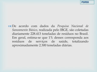  De acordo com dados da Pesquisa Nacional de
Saneamento Básico, realizada pelo IBGE, são coletadas
diariamente 228.413 toneladas de resíduos no Brasil.
Em geral, estima-se que 1% desses corresponda aos
resíduos de serviços de saúde, totalizando
aproximadamente 2.300 toneladas diárias.
PGRSS
 