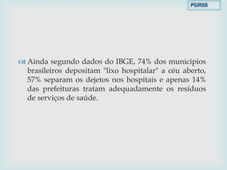  Ainda segundo dados do IBGE, 74% dos municípios
brasileiros depositam "lixo hospitalar" a céu aberto,
57% separam os dejetos nos hospitais e apenas 14%
das prefeituras tratam adequadamente os resíduos
de serviços de saúde.
PGRSS
 