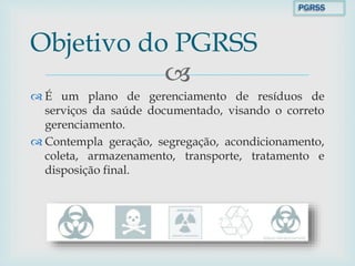 
 É um plano de gerenciamento de resíduos de
serviços da saúde documentado, visando o correto
gerenciamento.
 Contempla geração, segregação, acondicionamento,
coleta, armazenamento, transporte, tratamento e
disposição final.
Objetivo do PGRSS
PGRSS
 