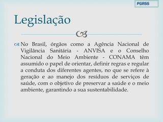 
 No Brasil, órgãos como a Agência Nacional de
Vigilância Sanitária - ANVISA e o Conselho
Nacional do Meio Ambiente - CONAMA têm
assumido o papel de orientar, definir regras e regular
a conduta dos diferentes agentes, no que se refere à
geração e ao manejo dos resíduos de serviços de
saúde, com o objetivo de preservar a saúde e o meio
ambiente, garantindo a sua sustentabilidade.
Legislação
PGRSS
 