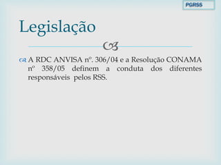 
 A RDC ANVISA nº. 306/04 e a Resolução CONAMA
nº 358/05 definem a conduta dos diferentes
responsáveis pelos RSS.
Legislação
PGRSS
 