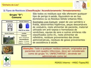 “Dinheiro do Lixo”

 2) Tipos de Resíduos (Classificação / Acondicionamento / Armazenamento):
                                     São todos os resíduos que não oferecem qualquer
         Grupo “D”:
                                     tipo de perigo à saúde. Equivalem-se ao lixo
             Comuns
                                     doméstico ou os Resíduo Sólido Urbanos RSU.
    Simbologia     Acond. Interno
                                     Exemplos Lixo Comum: papel de uso sanitário e
                                     fralda, absorventes higiênicos, peças descartáveis
                                     de vestuário, resto alimentar de paciente, material
                 PRETO ou AZUL       utilizado em anti-sepsia e hemostasia de
  Acond. Externo       Limites
                                     venóclises, equipo de soro e outros similares não
                      Volume         classificados como A1, resto alimentar de
                  90% recepiente     refeitório, resíduos provenientes das áreas
                   Permanência
                 Interno – 12 horas.
                                     administrativas, resíduos de gesso provenientes
                 Externo – 12 horas. de assistência à saúde.

                     Atenção: Todo e qualquer resíduo comum, originados por
                      pacientes com quadro infeccioso, deve ser considerado
                         como do grupo “A / INFECTANTES”, devendo ser
                                     administrado como tal.

                                                     PGRSS Interno - HNSC-Tapes/RS
 