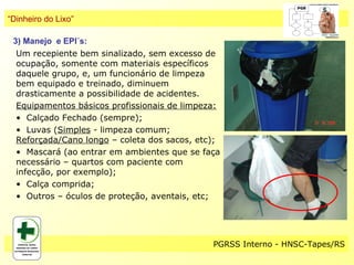 “Dinheiro do Lixo”

 3) Manejo e EPI´s:
  Um recepiente bem sinalizado, sem excesso de
  ocupação, somente com materiais específicos
  daquele grupo, e, um funcionário de limpeza
  bem equipado e treinado, diminuem
  drasticamente a possibilidade de acidentes.
  Equipamentos básicos profissionais de limpeza:
  • Calçado Fechado (sempre);
  • Luvas (Simples - limpeza comum;
  Reforçada/Cano longo – coleta dos sacos, etc);
  • Mascará (ao entrar em ambientes que se faça
  necessário – quartos com paciente com
  infecção, por exemplo);
  • Calça comprida;
  • Outros – óculos de proteção, aventais, etc;




                                              PGRSS Interno - HNSC-Tapes/RS
 