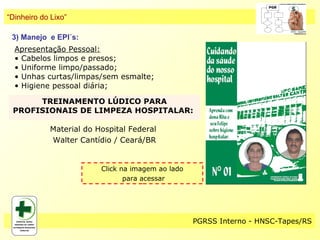“Dinheiro do Lixo”

 3) Manejo e EPI´s:
  Apresentação Pessoal:
  • Cabelos limpos e presos;
  • Uniforme limpo/passado;
  • Unhas curtas/limpas/sem esmalte;
  • Higiene pessoal diária;

      TREINAMENTO LÚDICO PARA
 PROFISIONAIS DE LIMPEZA HOSPITALAR:

            Material do Hospital Federal
            Walter Cantídio / Ceará/BR


                         Click na imagem ao lado
                                para acessar




                                                   PGRSS Interno - HNSC-Tapes/RS
 
