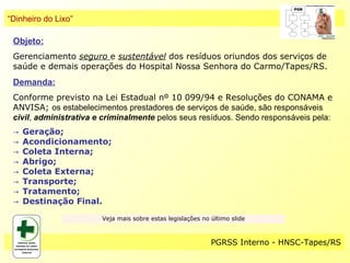 “Dinheiro do Lixo”

 Objeto:
 Gerenciamento seguro e sustentável dos resíduos oriundos dos serviços de
 saúde e demais operações do Hospital Nossa Senhora do Carmo/Tapes/RS.
 Demanda:
 Conforme previsto na Lei Estadual nº 10 099/94 e Resoluções do CONAMA e
 ANVISA; os estabelecimentos prestadores de serviços de saúde, são responsáveis
 civil, administrativa e criminalmente pelos seus resíduos. Sendo responsáveis pela:
 →   Geração;
 →   Acondicionamento;
 →   Coleta Interna;
 →   Abrigo;
 →   Coleta Externa;
 →   Transporte;
 →   Tratamento;
 →   Destinação Final.
                        Veja mais sobre estas legislações no último slide



                                                             PGRSS Interno - HNSC-Tapes/RS
 