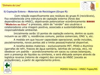 “Dinheiro do Lixo”

 5) Captação Extena – Materiais de Reciclagem (Grupo R):
            Com relação especificamente aos resíduos do grupo R (recicláveis),
  fica estabelecida uma estrutura de captação externa (foras das
  dependências do HNSC), objetivando potencializar econômicamente R$$$$
  “Dinheiro no Lixo” o processo, além de “vender” aos usuários e
  colaboradores uma imagem positiva, associada a sustentabilidade e
  responsabilidade ambiental.
           Inicialmente serão 10 pontos de captação externa, dentre os quais
  incluem-se as UBS´s, residências comuns, pontos comerciais, ONG´s, etc.
           A medida em que houver capacidade operacional, serão incluídos,
  paulatinamente, novos pontos até o limite pessoal/material disponível.
           A recolha destes materiais - exclusivamente PET, PEAD e Alumínio
  (garrafas de refri, frascos de água sanitária, latinhas de cerveja, etc), irá
  obedecer um padrão – acondicionamento em sacos ou caixas estanques,
  sem a presença de líquidos ou similares, e será efetuada sempre através da
  logística reversa (retorno de viagem) dos carros do HNSC (exceto as
  ambulâncias), a partir de agendamento prévio.


                                                 PGRSS Interno - HNSC-Tapes/RS
 