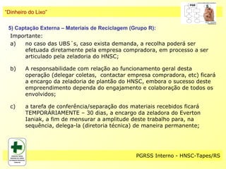 “Dinheiro do Lixo”

 5) Captação Externa – Materiais de Reciclagem (Grupo R):
  Importante:
  a)   no caso das UBS´s, caso exista demanda, a recolha poderá ser
       efetuada diretamente pela empresa compradora, em processo a ser
       articulado pela zeladoria do HNSC;

  b)    A responsabilidade com relação ao funcionamento geral desta
        operação (delegar coletas, contactar empresa compradora, etc) ficará
        a encargo da zeladoria de plantão do HNSC, embora o sucesso deste
        empreendimento dependa do engajamento e colaboração de todos os
        envolvidos;

  c)    a tarefa de conferência/separação dos materiais recebidos ficará
        TEMPORÁRIAMENTE – 30 dias, a encargo da zeladora do Everton
        Ianiak, a fim de mensurar a amplitude deste trabalho para, na
        sequência, delega-la (diretoria técnica) de maneira permanente;




                                                PGRSS Interno - HNSC-Tapes/RS
 