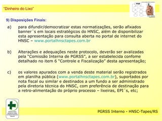 “Dinheiro do Lixo”

 9) Disposições Finais:
  a)    para difundir/democratizar estas normatizações, serão afixados
        banner´s em locais estratégicos do HNSC, além de disponibilizar
        esta apresentação para consulta aberta no portal de internet do
        HNSC – www.portalhnsctapes.com.br

  b)    Alterações e adequações neste protocolo, deverão ser avalizadas
        pela “Comissão Interna de PGRSS”, a ser estabelecida confome
        detalhado no item 6 “Controle e Fiscalização” desta apresentação;

  c)    os valores apurados com a venda deste material serão registrados
        em planilha pública (www.portalhnsctapes.com.br), suportados por
        nota fiscal ou similar e destinados a um fundo a ser administrado
        pela diretoria técnica do HNSC, com preferência de destinação para
        a retro-alimentação do próprio processo – lixeiras, EPI´s, etc;




                                                PGRSS Interno - HNSC-Tapes/RS
 