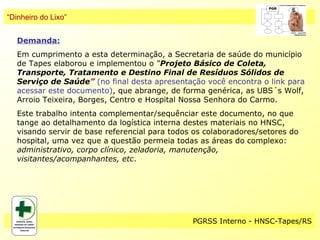 “Dinheiro do Lixo”


   Demanda:
   Em cumprimento a esta determinação, a Secretaria de saúde do município
   de Tapes elaborou e implementou o “Projeto Básico de Coleta,
   Transporte, Tratamento e Destino Final de Resíduos Sólidos de
   Serviço de Saúde” (no final desta apresentação você encontra o link para
   acessar este documento), que abrange, de forma genérica, as UBS´s Wolf,
   Arroio Teixeira, Borges, Centro e Hospital Nossa Senhora do Carmo.
   Este trabalho intenta complementar/sequênciar este documento, no que
   tange ao detalhamento da logística interna destes materiais no HNSC,
   visando servir de base referencial para todos os colaboradores/setores do
   hospital, uma vez que a questão permeia todas as áreas do complexo:
   administrativo, corpo clínico, zeladoria, manutenção,
   visitantes/acompanhantes, etc.




                                                PGRSS Interno - HNSC-Tapes/RS
 