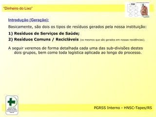 “Dinheiro do Lixo”


   Introdução (Geração):
   Basicamente, são dois os tipos de resíduos gerados pela nossa instituição:
   1) Resíduos de Serviços de Saúde;
   2) Resíduos Comuns / Recicláveis      (os mesmos que são gerados em nossas residências);


   A seguir veremos de forma detalhada cada uma das sub-divisões destes
      dois grupos, bem como toda logística aplicada ao longo do processo.




                                                   PGRSS Interno - HNSC-Tapes/RS
 