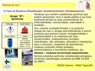 “Dinheiro do Lixo”

 2) Tipos de Resíduos (Classificação / Acondicionamento / Armazenamento):
                                     Resíduos que contém substâncias químicas que
          Grupo “B”:                 podem apresentar risco à saúde pública e ao meio
            Químicos                 ambiente devido as suas características de
                                     inflamabilidade, corrosividade, reatividade e
    Simbologia     Acond. Interno
                                     toxidade.
                                     Exs.:Líquido revelador/fixador e as próprias
                                     chapas de raio-x, drogas quimioterápicas e outros
                   VERMELHO
                                     produtos que possam causar mutagenicidade e
  Acond. Externo       Limites       genotoxicidade e os materiais por elas
                      Volume         contaminados, medicamentos vencidos,
                  75% recepiente
                   Permanência       interditados, não utilizados, alterados e impróprios
                 Interno – 48 horas; para o consumo, reagentes de laboratórios,
                  Externo – 15 dias;
                                     resíduos contendo metais pesados,
                                     antimicrobianos e hormônios sintéticos, etc.
                               Destino – empresa terceirizada especializada;
                               Demais produtos químicos considerados perigosos,
                               conforme classificação constante da NBR 10.004
                               da ABNT;
                                                      PGRSS Interno - HNSC-Tapes/RS
 