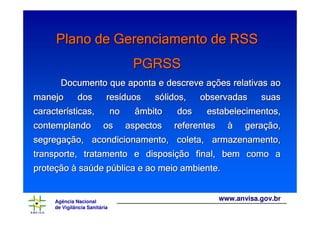 Agência Nacional
de Vigilância Sanitária
www.anvisa.gov.br
Plano de Gerenciamento de RSSPlano de Gerenciamento de RSSPlano de Gerenciamento de RSSPlano de Gerenciamento de RSSPlano de Gerenciamento de RSSPlano de Gerenciamento de RSSPlano de Gerenciamento de RSSPlano de Gerenciamento de RSS
PGRSSPGRSSPGRSSPGRSSPGRSSPGRSSPGRSSPGRSS
Documento que aponta e descreve aDocumento que aponta e descreve aDocumento que aponta e descreve aDocumento que aponta e descreve aDocumento que aponta e descreve aDocumento que aponta e descreve aDocumento que aponta e descreve aDocumento que aponta e descreve açççççççções relativas aoões relativas aoões relativas aoões relativas aoões relativas aoões relativas aoões relativas aoões relativas ao
manejo dos resmanejo dos resmanejo dos resmanejo dos resmanejo dos resmanejo dos resmanejo dos resmanejo dos resííííííííduos sduos sduos sduos sduos sduos sduos sduos sóóóóóóóólidos, observadas suaslidos, observadas suaslidos, observadas suaslidos, observadas suaslidos, observadas suaslidos, observadas suaslidos, observadas suaslidos, observadas suas
caractercaractercaractercaractercaractercaractercaractercaracteríííííííísticas, no âmbito dos estabelecimentos,sticas, no âmbito dos estabelecimentos,sticas, no âmbito dos estabelecimentos,sticas, no âmbito dos estabelecimentos,sticas, no âmbito dos estabelecimentos,sticas, no âmbito dos estabelecimentos,sticas, no âmbito dos estabelecimentos,sticas, no âmbito dos estabelecimentos,
contemplando os aspectos referentescontemplando os aspectos referentescontemplando os aspectos referentescontemplando os aspectos referentescontemplando os aspectos referentescontemplando os aspectos referentescontemplando os aspectos referentescontemplando os aspectos referentes àààààààà gerageragerageragerageragerageraçççççççção,ão,ão,ão,ão,ão,ão,ão,
segregasegregasegregasegregasegregasegregasegregasegregaçççççççção, acondicionamento, coleta, armazenamento,ão, acondicionamento, coleta, armazenamento,ão, acondicionamento, coleta, armazenamento,ão, acondicionamento, coleta, armazenamento,ão, acondicionamento, coleta, armazenamento,ão, acondicionamento, coleta, armazenamento,ão, acondicionamento, coleta, armazenamento,ão, acondicionamento, coleta, armazenamento,
transporte, tratamento e dispositransporte, tratamento e dispositransporte, tratamento e dispositransporte, tratamento e dispositransporte, tratamento e dispositransporte, tratamento e dispositransporte, tratamento e dispositransporte, tratamento e disposiçççççççção final, bem como aão final, bem como aão final, bem como aão final, bem como aão final, bem como aão final, bem como aão final, bem como aão final, bem como a
proteproteproteproteproteproteproteproteççççççççãoãoãoãoãoãoãoão àààààààà sasasasasasasasaúúúúúúúúde pde pde pde pde pde pde pde púúúúúúúública e ao meio ambiente.blica e ao meio ambiente.blica e ao meio ambiente.blica e ao meio ambiente.blica e ao meio ambiente.blica e ao meio ambiente.blica e ao meio ambiente.blica e ao meio ambiente.
 