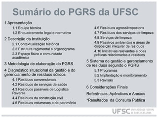 Sumário do PGRS da UFSC
1 Apresentação
1.1 Equipe técnica
1.2 Enquadramento legal e normativo
2 Descrição da Instituição
2.1 Contextualização histórica
2.2 Estrutura regimental e organograma
2.3 Espaço físico e comunidade
acadêmica
3 Metodologia de elaboração do PGRS
4 Diagnóstico situacional da gestão e do
gerenciamento de resíduos sólidos
4.1 Resíduos convencionais
4.2 Resíduos de serviços de saúde
4.3 Resíduos passíveis de Logística
Reversa
4.4 Resíduos da construção civil
4.5 Resíduos volumosos e de patrimônio
4.6 Resíduos agrossilvopastoris
4.7 Resíduos dos serviços de limpeza
4.8 Serviços de limpeza
4.9 Passivos ambientais e áreas de
disposição irregular de resíduos
4.10 Iniciativas relevantes e boas
práticas relacionadas a resíduos
5 Sistema de gestão e gerenciamento
de resíduos segundo o PGRS
5.1 Programas
5.2 Implantação e monitoramento
5.3 Revisão
6 Considerações Finais
Referências, Apêndices e Anexos
*Resultados da Consulta Pública
 