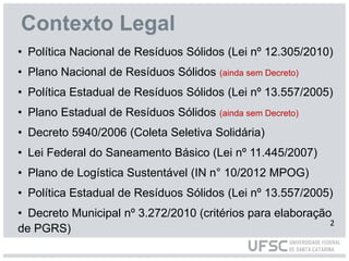 Contexto Legal
• Política Nacional de Resíduos Sólidos (Lei nº 12.305/2010)
• Plano Nacional de Resíduos Sólidos (ainda sem Decreto)
• Política Estadual de Resíduos Sólidos (Lei nº 13.557/2005)
• Plano Estadual de Resíduos Sólidos (ainda sem Decreto)
• Decreto 5940/2006 (Coleta Seletiva Solidária)
• Lei Federal do Saneamento Básico (Lei nº 11.445/2007)
• Plano de Logística Sustentável (IN n° 10/2012 MPOG)
• Política Estadual de Resíduos Sólidos (Lei nº 13.557/2005)
• Decreto Municipal nº 3.272/2010 (critérios para elaboração
de PGRS)
2
 