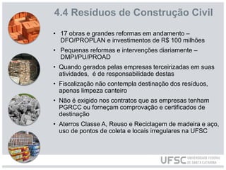 4.4 Resíduos de Construção Civil
• 17 obras e grandes reformas em andamento –
DFO/PROPLAN e investimentos de R$ 100 milhões
• Pequenas reformas e intervenções diariamente –
DMPI/PU/PROAD
• Quando gerados pelas empresas terceirizadas em suas
atividades, é de responsabilidade destas
• Fiscalização não contempla destinação dos resíduos,
apenas limpeza canteiro
• Não é exigido nos contratos que as empresas tenham
PGRCC ou forneçam comprovação e certificados de
destinação
• Aterros Classe A, Reuso e Reciclagem de madeira e aço,
uso de pontos de coleta e locais irregulares na UFSC
 