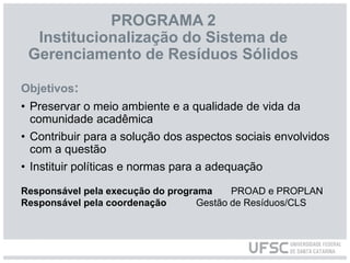 PROGRAMA 2
Institucionalização do Sistema de
Gerenciamento de Resíduos Sólidos
Objetivos:
• Preservar o meio ambiente e a qualidade de vida da
comunidade acadêmica
• Contribuir para a solução dos aspectos sociais envolvidos
com a questão
• Instituir políticas e normas para a adequação
Responsável pela execução do programa PROAD e PROPLAN
Responsável pela coordenação Gestão de Resíduos/CLS
 