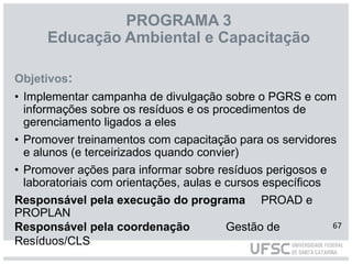 PROGRAMA 3
Educação Ambiental e Capacitação
Objetivos:
• Implementar campanha de divulgação sobre o PGRS e com
informações sobre os resíduos e os procedimentos de
gerenciamento ligados a eles
• Promover treinamentos com capacitação para os servidores
e alunos (e terceirizados quando convier)
• Promover ações para informar sobre resíduos perigosos e
laboratoriais com orientações, aulas e cursos específicos
Responsável pela execução do programa PROAD e
PROPLAN
Responsável pela coordenação Gestão de
Resíduos/CLS
67
 