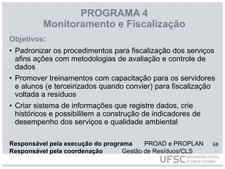 PROGRAMA 4
Monitoramento e Fiscalização
Objetivos:
• Padronizar os procedimentos para fiscalização dos serviços
afins ações com metodologias de avaliação e controle de
dados
• Promover treinamentos com capacitação para os servidores
e alunos (e terceirizados quando convier) para fiscalização
voltada a resíduos
• Criar sistema de informações que registre dados, crie
históricos e possibilitem a construção de indicadores de
desempenho dos serviços e qualidade ambiental
Responsável pela execução do programa PROAD e PROPLAN
Responsável pela coordenação Gestão de Resíduos/CLS
68
 