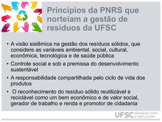 Princípios da PNRS que
norteiam a gestão de
resíduos da UFSC
• A visão sistêmica na gestão dos resíduos sólidos, que
considere as variáveis ambiental, social, cultural,
econômica, tecnológica e de saúde pública
• Controle social e sob a premissa do desenvolvimento
sustentável
• A responsabilidade compartilhada pelo ciclo de vida dos
produtos
• O reconhecimento do resíduo sólido reutilizável e
reciclável como um bem econômico e de valor social,
gerador de trabalho e renda e promotor de cidadania
 
