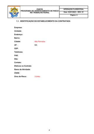 PGRTR
PROGRAMA DE GERENCIAMENTO DE RISCO
NO TRABALHO RURAL
OPERAÇÃO FLORESTRAL
Data: 03/01/2023 – REV. 01
Página: 4
4
1.1. IDENTIFICAÇÃO DO ESTABELECIMENTO DA CONTRATADA
Empresa:
Unidade:
Endereço:
Bairro:
Cidade: Alto Parnaíba
UF: MA
CEP:
Telefones:
FAX:
Site:
Contato:
Efetivos no Contrato
Ramo de Atividade:
CNAE:
Grau de Risco: 3 (três)
 