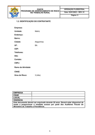 PGRTR
PROGRAMA DE GERENCIAMENTO DE RISCO
NO TRABALHO RURAL
OPERAÇÃO FLORESTRAL
Data: 03/01/2023 – REV. 01
Página: 5
5
1.2. IDENTIFICAÇÃO DO CONTRATANTE
Empresa:
Unidade: Matriz
Endereço:
Bairro:
Cidade: Alagoinhas
UF: BA
CEP:
Telefones:
Site:
Contato:
CNPJ:
Ramo de Atividade:
CNAE:
Grau de Risco: 3 (três)
EMPRESA
CNAE
LOCAL
VIGENCIA
Este documento deverá ser arquivado durante 20 anos. Deverá estar disponível de
modo a proporcionar o imediato acesso por parte dos Auditores Fiscais do
Ministério do Trabalho e Previdência.
 