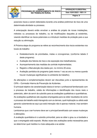 PGRTR
PROGRAMA DE GERENCIAMENTO DE RISCO
NO TRABALHO RURAL
OPERAÇÃO FLORESTRAL
Data: 03/01/2023 – REV. 01
Página: 8
8
possíveis riscos a serem detectados durante uma análise preliminar de risco de uma
determinada atividade ou processo.
A antecipação deverá então envolver a análise do projeto de novas instalações,
métodos ou processos de trabalho, ou de modificações daqueles já existentes,
visando identificar os riscos potenciais e a introduzir medidas de proteção para a sua
redução ou eliminação.
A Próxima etapa do programa se refere ao reconhecimento dos riscos existentes nos
locais de trabalho:
 Estabelecimento de prioridades, metas e cronogramas; (conforme tabela 2
deste programa)
 Avaliação dos fatores de risco e da exposição dos trabalhadores;
 Acompanhamento das medidas de controle implementadas;
 Registro e Manutenção dos dados por, no mínimo 20 anos;
 Avaliação periódica do programa (pelo menos 1 vez ao ano ou menos quando
houver mudanças significativas no ambiente de trabalho).
As alterações e complementações devem ser discutidas junto a representantes da
CIPA – Comissão Interna de Prevenção de Acidentes.
O principal objetivo da caracterização básica é tornar o profissional familiarizado com
o processo de trabalho, coleta de informações e identificação dos riscos reais e
potenciais, além de servir de subsídio para as avaliações qualitativas e quantitativas.
As avaliações qualitativas são aquelas empregadas para se obter resultados de como
o processo de trabalho está interagindo com os demais, qual implicação ou efeito está
gerando subentende-se aqui que está interação não é apenas material, mas também
humana.
Lembramos que o ser humano deve ser o principal beneficiado com essas mudanças
e alterações.
A avaliação quantitativa é o subsídio primordial, para se obter o grau ou a toxidade a
que o empregado está exposto. Muitas vezes tais avaliações serão necessárias para
se determinar qual medida é a mais adequada a se adotar.
 
