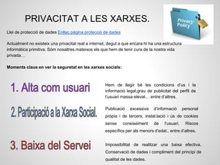 PRIVACITAT A LES XARXES.
Hem de llegir bé les condicions d’us i la
informació legal,grau de publicitat del perfil de
l’usuari massa elevat… entre d’altres.
Publicació excessiva d’informació personal
pròpia i de tercers, instal.lació i ús de cookies
sense coneixeiment de l’usuari, Riscos
específics per als menors d’edat.. entre d’altres.
Impossibilitat de realitzar una baixa efectiva,
Conservació de dades i compliment del principi de
qualitat de les dades.
Llei de protecció de dades Enllaç pàgina protecció de dades
Actualment no existeix una privacitat real a internet, degut a que encara hi ha una estructura
informàtica primitiva. Sóm nosaltres mateixos els que hem de tenir cura de la nostra vida
privada…
Moments claus en ver la seguretat en les xarxes socials:
 